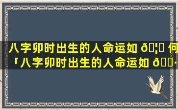 八字卯时出生的人命运如 🦆 何「八字卯时出生的人命运如 🕷 何呢」